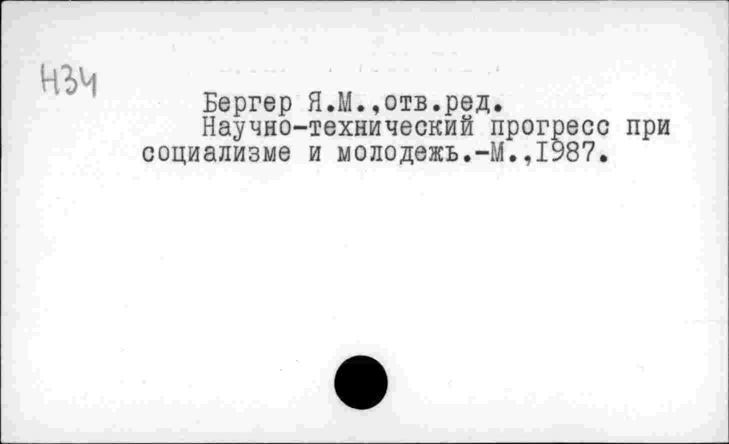 ﻿Бергер Я.М.,отв.ред.
Научно-технический прогресс при социализме и молодежь.-М.,1987.